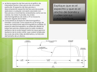  se llama espectro de frecuencia al gráfico de
intensidad frente a frecuencia de una onda
particular. El espectro de frecuencias o
descomposición espectral de frecuencias puede
aplicarse a cualquier concepto asociado con
frecuencia o movimientos ondulatorios como son los
colores, las notas musicales, las ondas
electromagnéticas de radio o TV e incluso la
rotación regular de la tierra
 Características El espectro electromagnético
también conocido como espectro es el rango de
todas las radiaciones electromagnéticas posibles. El
espectro electromagnético se extiende desde las
bajas frecuencias usadas para la radio moderna
(extremo de la onda larga) hasta los rayos gamma
(extremo de la onda corta), que cubren longitudes
de onda de entre miles de kilómetros y la fracción
del tamaño de un átomo.
 