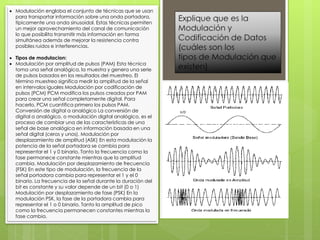  Modulación engloba el conjunto de técnicas que se usan
para transportar información sobre una onda portadora,
típicamente una onda sinusoidal. Estas técnicas permiten
un mejor aprovechamiento del canal de comunicación
lo que posibilita transmitir más información en forma
simultánea además de mejorar la resistencia contra
posibles ruidos e interferencias.
 Tipos de modulacion:
 Modulación por amplitud de pulsos (PAM) Esta técnica
toma una señal analógica, la muestra y genera una serie
de pulsos basados en los resultados del muestreo. El
término muestreo significa medir la amplitud de la señal
en intervalos iguales Modulación por codificación de
pulsos (PCM) PCM modifica los pulsos creados por PAM
para crear una señal completamente digital. Para
hacerlo, PCM cuantifica primero los pulsos PAM.
Conversión de digital a analógico La conversión de
digital a analógico, o modulación digital analógico, es el
proceso de cambiar una de las características de una
señal de base analógica en información basada en una
señal digital (ceros y unos). Modulación por
desplazamiento de amplitud (ASK) En esta modulación la
potencia de la señal portadora se cambia para
representar el 1 y 0 binario. Tanto la frecuencia como la
fase permanece constante mientras que la amplitud
cambia. Modulación por desplazamiento de frecuencia
(FSK) En este tipo de modulación, la frecuencia de la
señal portadora cambia para representar el 1 y el 0
binario. La frecuencia de la señal durante la duración del
bit es constante y su valor depende de un bit (0 o 1)
Modulación por desplazamiento de fase (PSK) En la
modulación PSK, la fase de la portadora cambia para
representar el 1 o 0 binario. Tanto la amplitud de pico
como la frecuencia permanecen constantes mientras la
fase cambia.
 