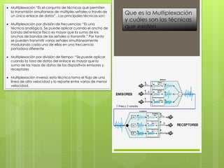  Multiplexación “Es el conjunto de técnicas que permiten
la transmisión simultaneas de múltiples señales a través de
un único enlace de datos”.. Las principales técnicas son:
 Multiplexación por división de frecuencias: “Es una
técnica analógica. Se puede aplicar cuando el ancho de
banda del enlace físico es mayor que la suma de los
anchos de bandas de las señales a transmitir.” Por tanto
se pueden transmitir varias señales simultáneamente
modulando cada una de ellas en una frecuencia
portadora diferente
 Multiplexación por división de tiempo: “Se puede aplicar
cuando la tasa de datos del enlace es mayor que la
suma de las tasas de datos de los dispositivos emisores y
receptores
 Multiplexación inversa: esta técnica toma el flujo de una
línea de alta velocidad y lo reparte entre varias de menor
velocidad.
 