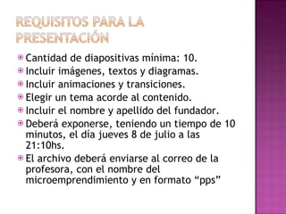 Cantidad de diapositivas mínima: 10. Incluir imágenes, textos y diagramas.  Incluir animaciones y transiciones.  Elegir un tema acorde al contenido.  Incluir el nombre y apellido del fundador.  Deberá exponerse, teniendo un tiempo de 10 minutos, el día jueves 8 de julio a las 21:10hs. El archivo deberá enviarse al correo de la profesora, con el nombre del microemprendimiento y en formato “pps” 