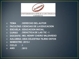 TEMA : DERECHO DEL AUTOR
FACULTAD: CIENCIAS DE LA EDUCACION
ESCUELA : EDUCACION INICIAL
DIDÁCTICA DE LAS TIC - I
MG. HENRY CHERO VALDIVIESO

CURSO :
DOCENTE:
AALUMNA: AIDA CELESTINA TILIRIO OSTOS
SEMESTRE: 2013-I


CICLO
AÑO
: I
: 2013


 