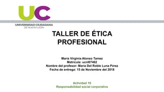 TALLER DE ÉTICA
PROFESIONAL
María Virginia Alonso Tamez
Matrícula: ucnl07462
Nombre del profesor: María Del Roble Luna Pérez
Fecha de entrega: 15 de Noviembre del 2018
Actividad 10
Responsabilidad social corporativa
 