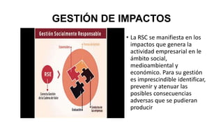 GESTIÓN DE IMPACTOS
• La RSC se manifiesta en los
impactos que genera la
actividad empresarial en le
ámbito social,
medioambiental y
económico. Para su gestión
es imprescindible identificar,
prevenir y atenuar las
posibles consecuencias
adversas que se pudieran
producir
 