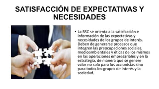 SATISFACCIÓN DE EXPECTATIVAS Y
NECESIDADES
• La RSC se orienta a la satisfacción e
información de las expectativas y
necesidades de los grupos de interés.
Deben de generarse procesos que
integren las preocupaciones sociales,
medioambientales y éticas de los mismos
en las operaciones empresariales y en la
estrategia, de manera que se genere
valor no solo para los accionistas sino
para todos los grupos de interés y la
sociedad.
 