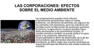 LAS CORPORACIONES: EFECTOS
SOBRE EL MEDIO AMBIENTE
Las corporaciones pueden tener efectos
enormemente perjudiciales sobre el medio
ambiente. Los derrames de petróleo son algunos de
los ejemplos más llamativos, pero las industrias tan
variadas como la fabricación de productos químicos,
la minería, la agricultura y la pesca pueden hacer
daño permanente a los ecosistemas locales. El
cambio climático también se puede atribuir en gran
parte a las empresas. Mientras que su
responsabilidad es difícil de desenredar de la de los
consumidores que demandan electricidad y el
transporte, es difícil negar que muchas empresas se
hayan beneficiado del deterioro del medio ambiente
mundial.
 