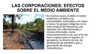 LAS CORPORACIONES: EFECTOS
SOBRE EL MEDIO AMBIENTE
• En muchos casos, el daño al medio
ambiente y el daño a las
comunidades vulnerables van mano
a mano: los grupos indígenas en la
selva tropical del Amazonas, por
ejemplo, han sido diezmados e
incluso eliminados, tanto
intencionalmente o no, con el fin de
hacer espacio para el registro, la
ganadería, la minería de oro, de
perforación de petróleo y gas y
generación de energía
hidroeléctrica.
 