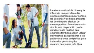 La misma cantidad de dinero y la
influencia que permiten a las
grandes empresas causar daños a
las personas y el medio ambiente
les permite para efectuar un
cambio positivo. En su forma más
simple, una corporación puede
dar dinero a la caridad. Las
empresas también pueden utilizar
su influencia para presionar a los
gobiernos y otras compañías para
tratar a las personas y los
recursos de manera más ética
 