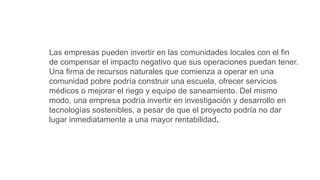 Las empresas pueden invertir en las comunidades locales con el fin
de compensar el impacto negativo que sus operaciones puedan tener.
Una firma de recursos naturales que comienza a operar en una
comunidad pobre podría construir una escuela, ofrecer servicios
médicos o mejorar el riego y equipo de saneamiento. Del mismo
modo, una empresa podría invertir en investigación y desarrollo en
tecnologías sostenibles, a pesar de que el proyecto podría no dar
lugar inmediatamente a una mayor rentabilidad.
 