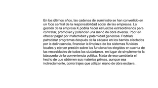 En los últimos años, las cadenas de suministro se han convertido en
un foco central de la responsabilidad social de las empresas. La
gestión de la empresa X podría hacer esfuerzos extraordinarios para
contratar, promover y potenciar una mano de obra diversa. Podrían
ofrecer pagar por maternidad y paternidad generosa. Podrían
patrocinar programas después de la escuela en los barrios afectados
por la delincuencia, financiar la limpieza de los sistemas fluviales
locales y ejercer presión sobre los funcionarios elegidos en cuenta de
las necesidades de todos los ciudadanos, en lugar de simplemente la
búsqueda de la conveniencia política. Nada de eso cambiaría el
hecho de que obtienen sus materias primas, aunque sea
indirectamente, como trajes que utilizan mano de obra esclava.
 