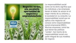 La responsabilidad social
como se ha dicho significa que
los individuos y las empresas
tienen el deber de actuar en el
mejor interés de su entorno y
la sociedad en su conjunto. La
responsabilidad social que se
aplica a los negocios se
conoce como responsabilidad
social empresarial (RSC).
Muchas empresas, como las
que tienen las políticas
“verdes”, han hecho de la
responsabilidad social una
parte integral de sus modelos
de negocio.
 