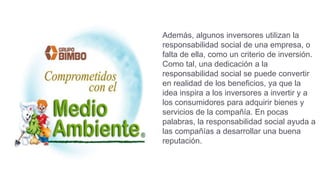 Además, algunos inversores utilizan la
responsabilidad social de una empresa, o
falta de ella, como un criterio de inversión.
Como tal, una dedicación a la
responsabilidad social se puede convertir
en realidad de los beneficios, ya que la
idea inspira a los inversores a invertir y a
los consumidores para adquirir bienes y
servicios de la compañía. En pocas
palabras, la responsabilidad social ayuda a
las compañías a desarrollar una buena
reputación.
 