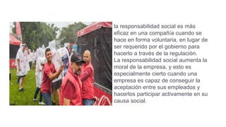 la responsabilidad social es más
eficaz en una compañía cuando se
hace en forma voluntaria, en lugar de
ser requerido por el gobierno para
hacerlo a través de la regulación.
La responsabilidad social aumenta la
moral de la empresa, y esto es
especialmente cierto cuando una
empresa es capaz de conseguir la
aceptación entre sus empleados y
hacerlos participar activamente en su
causa social.
 