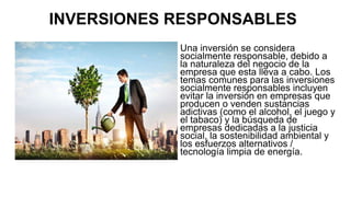 INVERSIONES RESPONSABLES
Una inversión se considera
socialmente responsable, debido a
la naturaleza del negocio de la
empresa que esta lleva a cabo. Los
temas comunes para las inversiones
socialmente responsables incluyen
evitar la inversión en empresas que
producen o venden sustancias
adictivas (como el alcohol, el juego y
el tabaco) y la búsqueda de
empresas dedicadas a la justicia
social, la sostenibilidad ambiental y
los esfuerzos alternativos /
tecnología limpia de energía.
 