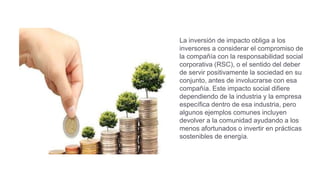 La inversión de impacto obliga a los
inversores a considerar el compromiso de
la compañía con la responsabilidad social
corporativa (RSC), o el sentido del deber
de servir positivamente la sociedad en su
conjunto, antes de involucrarse con esa
compañía. Este impacto social difiere
dependiendo de la industria y la empresa
específica dentro de esa industria, pero
algunos ejemplos comunes incluyen
devolver a la comunidad ayudando a los
menos afortunados o invertir en prácticas
sostenibles de energía.
 