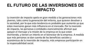 EL FUTURO DE LAS INVERSIONES DE
IMPACTO
La inversión de impacto apela en gran medida a las generaciones más
jóvenes, tales como la generación del milenio, que quieren devolver a
la sociedad, por lo que esta tendencia es probable que aumente ya que
estos inversores ganan más influencia en el mercado. Por la inversión
de impacto, las personas o entidades esencialmente afirman que
apoyan el mensaje y la misión de la empresa en la que están
invirtiendo, y tienen un interés en el bienestar de la empresa. A medida
que más personas se dan cuenta de los beneficios sociales y
económicos de la inversión de impacto, más empresas participarán en
la responsabilidad social.
 