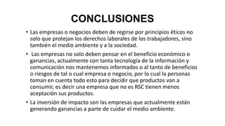 CONCLUSIONES
• Las empresas o negocios deben de regirse por principios éticos no
solo que protejan los derechos laborales de los trabajadores, sino
también el medio ambiente y a la sociedad.
• Las empresas no solo deben pensar en el beneficio económico o
ganancias, actualmente con tanta tecnología de la información y
comunicación nos mantenemos informados o al tanto de beneficios
o riesgos de tal o cual empresa o negocio, por lo cual la personas
toman en cuenta todo esto para decidir que productos van a
consumir, es decir una empresa que no es RSC tienen menos
aceptación sus productos.
• La inversión de impacto son las empresas que actualmente están
generando ganancias a parte de cuidar el medio ambiente.
 