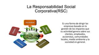 La Responsabilidad Social
Corporativa(RSC)
Es una forma de dirigir las
empresas basado en la
gestión de los impactos que
su actividad genera sobre sus
clientes, empleados,
accionistas, comunidades
locales, medio ambiente y la
sociedad en general.
 