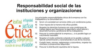 Responsabilidad social de las
instituciones y organizaciones
Las principales responsabilidades éticas de la empresa con los
trabajadores y la comunidad son:
A) Servir a la sociedad con servicios útiles y en condiciones justas.
B) Crear riqueza de la manera más eficaz posible.
C) Respetar los derechos humanos con unas condiciones de
trabajo dignas que favorezcan la seguridad y salud laboral y
desarrollo humano y profesional de los trabajadores.
D) Procurar la continuidad de la empresa y , si es posible logra un
crecimiento razonable.
E) Respetar el medio ambiente evitando en lo posible cualquier
tipo de contaminación y racionalizando el uso de los recursos.
F) Cumplir leyes, normas, reglamentos y costumbres, respetar los
contratos y compromisos adquiridos.
G) Procurar la distribución equitativa de la riqueza.
 