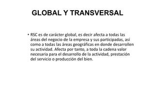 GLOBAL Y TRANSVERSAL
• RSC es de carácter global, es decir afecta a todas las
áreas del negocio de la empresa y sus participadas, así
como a todas las áreas geográficas en donde desarrollen
su actividad. Afecta por tanto, a toda la cadena valor
necesaria para el desarrollo de la actividad, prestación
del servicio o producción del bien.
 