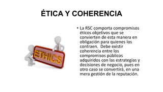 ÉTICA Y COHERENCIA
• La RSC comporta compromisos
éticos objetivos que se
convierten de esta manera en
obligación para quienes los
contraen. Debe existir
coherencia entre los
compromisos públicos
adquiridos con las estrategias y
decisiones de negocio, pues en
otro caso se convertirá, en una
mera gestión de la reputación.
 