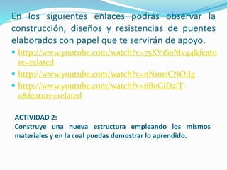 En los siguientes enlaces podrás observar la
construcción, diseños y resistencias de puentes
elaborados con papel que te servirán de apoyo.
 http://www.youtube.com/watch?v=75XV1SoMv44&featu
re=related
 http://www.youtube.com/watch?v=nN1msCNOiIg
 http://www.youtube.com/watch?v=6B0GiD2iT-
0&feature=related
ACTIVIDAD 2:
Construye una nueva estructura empleando los mismos
materiales y en la cual puedas demostrar lo aprendido.
 