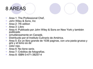 Area 1: The Professional Chef,  John Wiley & Sons, Inc Area 2: 7th edition Area 3: Libro Area 4: Publicado por John Wiley & Sons en New York y también publicado  simultáneamente en Canadá. Distribuido por el Instituto Culinario de América. Area 5: Es un libro grande de 1036 paginas, con una pasta gruesa y gris y el lomo es de  color rojo. Area 6: No tiene serie. Area 7: Créditos de fotografías. Area 8: ISBN 0-471-38257-4 8 AREAS 