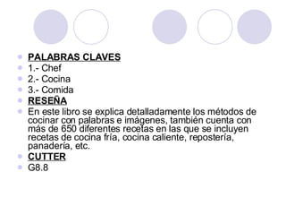 PALABRAS CLAVES 1.- Chef 2.- Cocina 3.- Comida RESEÑA En este libro se explica detalladamente los métodos de cocinar con palabras e imágenes, también cuenta con más de 650 diferentes recetas en las que se incluyen recetas de cocina fría, cocina caliente, repostería, panadería, etc. CUTTER G8.8 
