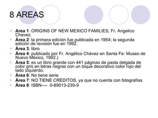 8 AREAS Area 1 : ORIGINS OF NEW MEXICO FAMILIES, Fr. Angelico Chavez. Área 2 : la primera  edición  fue publicada en 1954; la segunda edición de revisión fue en 1992. Área 3 : libro  Área 4 : publicado por Fr. Angélico Chávez en Santa Fe: Museo de Nuevo México, 1992.) Área 5 : es un libro grande con 441 páginas de pasta delgada de color gris en letras negras con un toque decorativo color rojo del lado izquierdo. Área 6 : No tiene serie Área 7 : NO TIENE CREDITOS, ya que no cuenta con fotografías Área 8 : ISBN----  0-89013-239-9 