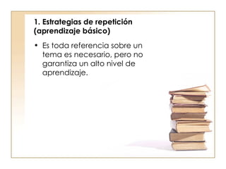1. Estrategias de repetición (aprendizaje básico)  Es toda referencia sobre un tema es necesario, pero no garantiza un alto nivel de aprendizaje. 