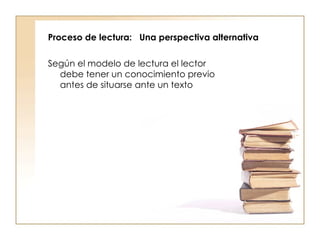 Proceso de lectura:  Una perspectiva alternativa  Según el modelo de lectura el lector debe tener un conocimiento previo antes de situarse ante un texto 
