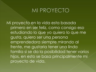 Mi proyecto en la vida esta basada
 primero en ser feliz, como consigo eso
 estudiando lo que yo quiero lo que me
 gusta, quiero ser una persona
 emprendedora siempre mirando al
 frente, me gustaria tener una linda
 familia si se da la posibilidad tener varios
 hijos, en esto se basa principalmente mi
 proyecto de vida.
 