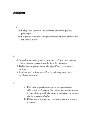 Actividades




     1.
          A) Redigir um pequeno texto sobre o que acha que é a
             psicologia.
          B) Em grupo, discutir as sugestões de cada uma, elaborando
             um texto síntese.




2.

     a) Consultar revistas, jornais, internet… E procurar artigos,
        noticias que te pareçam ser da área da psicologia.
     b) Trabalhar em grupo as noticia e justificar o porquê da
        escolha.
     c) Explicar qual a área especifica da psicologia em que o
        problema se insere.


3.

               a) Entrevistar professores ou outras pessoas de
                  diferentes profissões e disciplinas para saber o que
                  é para eles a psicologia e que relação tem com a sua
                  disciplina ou profissão.
               b) Elaborar em cada grupo um poster para apresentar
                  a turma.
 