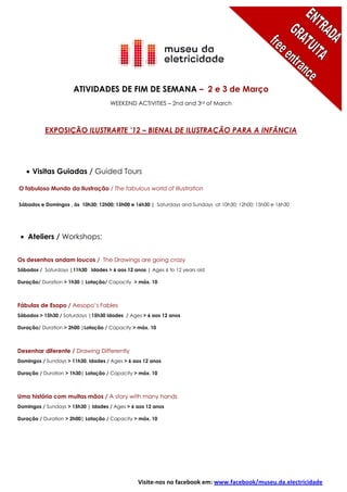 ATIVIDADES DE FIM DE SEMANA – 2 e 3 de Março
                                    WEEKEND ACTIVITIES – 2nd and 3rd of March



          EXPOSIÇÃO ILUSTRARTE ’12 – BIENAL DE ILUSTRAÇÃO PARA A INFÂNCIA




     Visitas Guiadas / Guided Tours

O fabuloso Mundo da Ilustração / The fabulous world of Illustration

Sábados e Domingos , às 10h30; 12h00; 15h00 e 16h30 | Saturdays and Sundays at 10h30; 12h00; 15h00 e 16h30




    Ateliers / Workshops:


Os desenhos andam loucos / The Drawings are going crazy
Sábados / Saturdays |11h30 Idades > 6 aos 12 anos | Ages 6 to 12 years old

Duração/ Duration > 1h30 | Lotação/ Capacity > máx. 10



Fábulas de Esopo / Aesopo’s Fables
Sábados > 15h30 / Saturdays |15h30 Idades / Ages > 6 aos 12 anos

Duração/ Duration > 2h00 |Lotação / Capacity > máx. 10



Desenhar diferente / Drawing Differently
Domingos / Sundays > 11h30, Idades / Ages > 6 aos 12 anos

Duração / Duration > 1h30| Lotação / Capacity > máx. 10



Uma história com muitas mãos / A story with many hands
Domingos / Sundays > 15h30 | Idades / Ages > 6 aos 12 anos

Duração / Duration > 2h00| Lotação / Capacity > máx. 10




                                               Visite-nos no facebook em: www.facebook/museu.da.electricidade
 