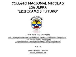 COLEGIO NACIONAL NICOLAS
             ESGUERRA
       “EDIFICAMOS FUTURO”




                       Johan Daniel Ruiz García (33)
daru22598@gmail.com daniel22598@hotmail.comhttp://infonicolasxd.blogspot.com/
                      Juan Pablo Sanabria Pineda (34)
         juanpablosanabria123456@gmail.com http://carajo.blogspot.com/


                                   803 JM

                         John Alexander Caraballo
                            profeso.john@gmail.com
 