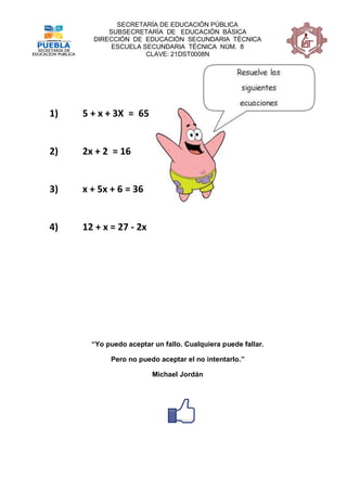 SECRETARÍA DE EDUCACIÓN PÚBLICA
           SUBSECRETARÍA DE EDUCACIÓN BÁSICA
       DIRECCIÓN DE EDUCACIÓN SECUNDARIA TÉCNICA
            ESCUELA SECUNDARIA TÉCNICA NÚM. 8
                     CLAVE: 21DST0008N




1)   5 + x + 3X = 65


2)   2x + 2 = 16


3)   x + 5x + 6 = 36


4)   12 + x = 27 - 2x




       “Yo puedo aceptar un fallo. Cualquiera puede fallar.

            Pero no puedo aceptar el no intentarlo.”

                         Michael Jordán
 