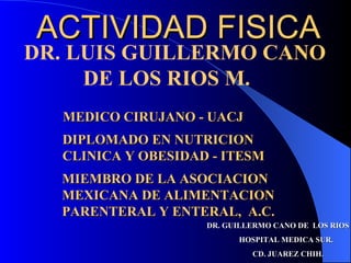ACTIVIDAD FISICA
DR. LUIS GUILLERMO CANO
     DE LOS RIOS M.
  MEDICO CIRUJANO - UACJ
  DIPLOMADO EN NUTRICION
  CLINICA Y OBESIDAD - ITESM
  MIEMBRO DE LA ASOCIACION
  MEXICANA DE ALIMENTACION
  PARENTERAL Y ENTERAL, A.C.
                    DR. GUILLERMO CANO DE LOS RIOS
                          HOSPITAL MEDICA SUR.
                             CD. JUAREZ CHIH.
 