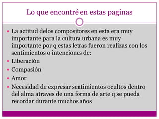 Lo que encontré en estas paginas

 La actitud delos compositores en esta era muy
    importante para la cultura urbana es muy
    importante por q estas letras fueron realizas con los
    sentimientos o intenciones de:
   Liberación
   Compasión
   Amor
   Necesidad de expresar sentimientos ocultos dentro
    del alma atraves de una forma de arte q se pueda
    recordar durante muchos años
 