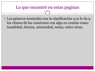 Lo que encontré en estas paginas

 Los géneros musicales son la clasificación q se le da q
 los ritmos de las canciones con algo en común como
 tonalidad, dureza, intensidad, notas, entre otras.
 