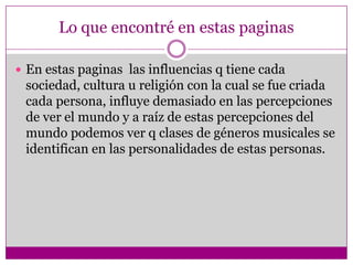 Lo que encontré en estas paginas

 En estas paginas las influencias q tiene cada
 sociedad, cultura u religión con la cual se fue criada
 cada persona, influye demasiado en las percepciones
 de ver el mundo y a raíz de estas percepciones del
 mundo podemos ver q clases de géneros musicales se
 identifican en las personalidades de estas personas.
 