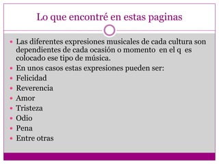 Lo que encontré en estas paginas

 Las diferentes expresiones musicales de cada cultura son
    dependientes de cada ocasión o momento en el q es
    colocado ese tipo de música.
   En unos casos estas expresiones pueden ser:
   Felicidad
   Reverencia
   Amor
   Tristeza
   Odio
   Pena
   Entre otras
 
