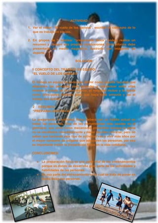 ACTIVIDAD
1. Ver el video: “El vuelo de los gansos”, escribir un concepto de lo
que es trabajo en equipo.
2. En grupos de 5 analizar “preparación física” (video) realice un
resumen y saquen sus propias conclusiones. Este informe debe
presentarlo en medio magnético, ilustrarlo con imágenes de
deporte.
SOLUCIÓN
1 CONCEPTO DEL TRABAJO EN EQUIPO:
“EL VUELO DE LOS GANSOS”
El trabajo en equipo lo podemos definir como aquella facultad que
adquieren las personas para aprender a interactuar entre ellas
mismas a través de la convivencia, el respaldo mutuo y la ayuda
como principales factores para que haya total armonía y así el
trabajo sea óptimo.
2 RESUMEN:
“PREPARACIÓN FÍSICA”
La preparación o actividad física deberá ser un hábito actual en
todas las personas. Una de las herramientas más usadas es el
gimnasio, que sirve como mecanismo preventivo aunque la gente
no ve resultados inmediatamente y mejor deciden retirarse; pero no
saben que haciendo este tipo de actividad van a vivir más años por
el mayor consumo de oxigeno que adquieren las personas, por eso
es importante incluir la preparación física en la vida cotidiana.
CONCLUSIONES:
La preparación física es una parte vital de los entrenamientos
porque es donde se desarrolla gran parte de las actividades y
habilidades de las personas.
Es esa parte del entrenamiento en la cual se trata de poner en
forma física las personas.