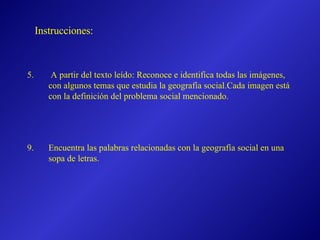 A partir del texto leído: Reconoce e identifica todas las imágenes, con algunos temas que estudia la geografía social.Cada imagen está con la definición del problema social mencionado. Encuentra las palabras relacionadas con la geografía social en una sopa de letras. Instrucciones: 