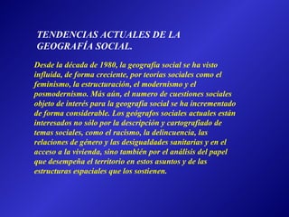 Desde la década de 1980, la geografía social se ha visto influida, de forma creciente, por teorías sociales como el feminismo, la estructuración, el modernismo y el posmodernismo. Más aún, el numero de cuestiones sociales objeto de interés para la geografía social se ha incrementado de forma considerable. Los geógrafos sociales actuales están interesados no sólo por la descripción y cartografiado de temas sociales, como el racismo, la delincuencia, las relaciones de género y las desigualdades sanitarias y en el acceso a la vivienda, sino también por el análisis del papel que desempeña el territorio en estos asuntos y de las estructuras espaciales que los sostienen. TENDENCIAS ACTUALES DE LA GEOGRAFÍA SOCIAL. 