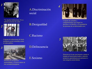 "Se alquilan habitaciones. No se admiten personas de color” Conjunto de infracciones de fuerte incidencia social cometidas contra el orden público. Distribución desigual de oportunidades y recursos dentro de una sociedad homogénea Conjunto de actitudes y comportamientos que niegan los derechos a la libertad y a la igualdad de las personas de un determinado sexo. Situación en la que una persona o grupo es tratada de forma desfavorable a causa de prejuicios, generalmente por pertenecer a una categoría social distinta A .Discriminación social B .Desigualdad C .Racismo D .Delincuencia E .Sexismo 1 2 3 4 5 