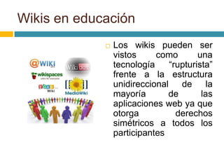 Wikis en educación
 Los wikis pueden ser
vistos como una
tecnología “rupturista”
frente a la estructura
unidireccional de la
mayoría de las
aplicaciones web ya que
otorga derechos
simétricos a todos los
participantes
 