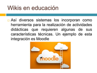  Así diversos sistemas los incorporan como
herramienta para la realización de actividades
didácticas que requieren algunas de sus
características técnicas. Un ejemplo de esta
integración es Moodle
Wikis en educación
 
