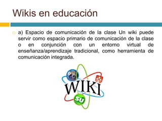 a) Espacio de comunicación de la clase Un wiki puede
servir como espacio primario de comunicación de la clase
o en conjunción con un entorno virtual de
enseñanza/aprendizaje tradicional, como herramienta de
comunicación integrada.
Wikis en educación
 