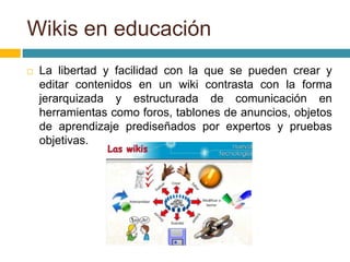  La libertad y facilidad con la que se pueden crear y
editar contenidos en un wiki contrasta con la forma
jerarquizada y estructurada de comunicación en
herramientas como foros, tablones de anuncios, objetos
de aprendizaje prediseñados por expertos y pruebas
objetivas.
Wikis en educación
 