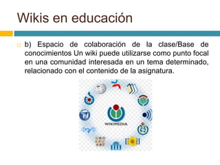  b) Espacio de colaboración de la clase/Base de
conocimientos Un wiki puede utilizarse como punto focal
en una comunidad interesada en un tema determinado,
relacionado con el contenido de la asignatura.
Wikis en educación
 