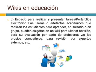  c) Espacio para realizar y presentar tareas/Portafolios
electrónico Las tareas o artefactos académicos que
realizan los estudiantes para aprender, en solitario o en
grupo, pueden colgarse en un wiki para ulterior revisión,
para su evaluación por parte de profesores y/o los
propios compañeros, para revisión por expertos
externos, etc.
Wikis en educación
 